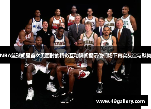 NBA篮球明星首次见面时的精彩互动瞬间揭示他们场下真实友谊与默契