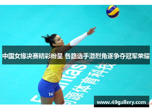 中国女缘决赛精彩纷呈 各路选手激烈角逐争夺冠军荣耀