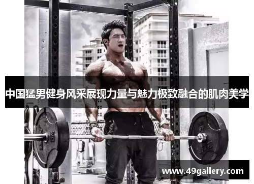 中国猛男健身风采展现力量与魅力极致融合的肌肉美学